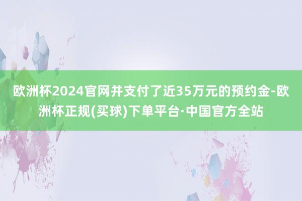 欧洲杯2024官网并支付了近35万元的预约金-欧洲杯正规(买球)下单平台·中国官方全站