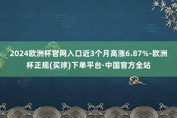 2024欧洲杯官网入口近3个月高涨6.87%-欧洲杯正规(买球)下单平台·中国官方全站